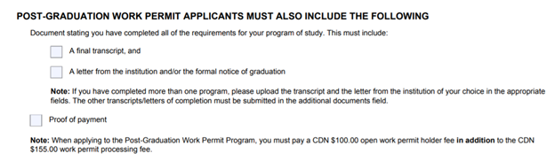 Post Graduation Work Permit Applications Must Also Include the Following. Document stating you have completed all of the requirements for your programs of study. This must include: Checkbox A final transcript, and Checkbox A letter from the institution and/or the formal notice of graduation. NOTE: if you have completed more than one program, please upload the transcript and the letter from the institution of your choice in the appropriate fields. The other transcripts/letters of completion must be submitted in the additional documents field. Checkbox Proof of Payment.  NOTE: When applying to the Post-Graduation Work Permit Program, you must pay a CDN $100.00 open work permit holder fee in addition to the $155.00 work permit processing fee.
